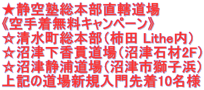 ★静空塾総本部直轄道場 《空手着無料キャンペーン》 ☆清水町総本部(柿田 Lithe内) ☆沼津下香貫道場(沼津石材2F) ☆沼津静浦道場(沼津市獅子浜) 上記の道場新規入門先着10名様
